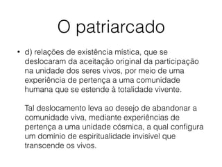 O patriarcado
• d) relações de existência mística, que se
deslocaram da aceitação original da participação
na unidade dos seres vivos, por meio de uma
experiência de pertença a uma comunidade
humana que se estende à totalidade vivente.  
 
Tal deslocamento leva ao desejo de abandonar a
comunidade viva, mediante experiências de
pertença a uma unidade cósmica, a qual conﬁgura
um domínio de espiritualidade invisível que
transcende os vivos.
 