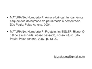 • MATURANA, Humberto R. Amar e brincar: fundamentos
esquecidos do humano do patriarcado à democracia.
São Paulo: Palas Athena, 2004.
• MATURANA, Humberto R. Prefácio. In: EISLER, Riane. O
cálice e a espada: nosso passado, nosso futuro. São
Paulo: Palas Athena, 2007, p. 13-20. 
 
 
luiz.algarra@gmail.com
 