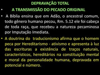 DEPRAVAÇÃO TOTAL 
• A TRANSMISSÃO DO PECADO ORIGINAL 
• A Bíblia ensina que em Adão, o ancestral comum, 
todo gênero humano pecou, Rm. 5.12 ele foi cabeça 
de toda raça, que recebeu a natureza pecaminosa 
por Imputação Imediata. 
• A doutrina do traducionismo afirma que o homem 
peca por Hereditarismo - ativismo e apresenta à luz 
das escrituras a existência de traços naturais, 
característicos, hereditários na constituição mental 
e moral da personalidade humana, depravada em 
potencial e número. 
 