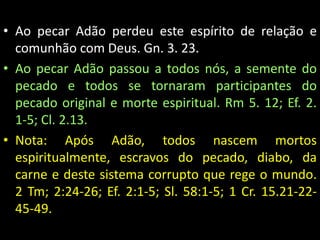 • Ao pecar Adão perdeu este espírito de relação e 
comunhão com Deus. Gn. 3. 23. 
• Ao pecar Adão passou a todos nós, a semente do 
pecado e todos se tornaram participantes do 
pecado original e morte espiritual. Rm 5. 12; Ef. 2. 
1-5; Cl. 2.13. 
• Nota: Após Adão, todos nascem mortos 
espiritualmente, escravos do pecado, diabo, da 
carne e deste sistema corrupto que rege o mundo. 
2 Tm; 2:24-26; Ef. 2:1-5; Sl. 58:1-5; 1 Cr. 15.21-22- 
45-49. 
 