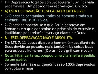 • II – Depravação total ou corrupção geral. Significa vida 
pecaminosa. Um pecador em reprodução. Gn. 6:5. 
• A) ESTA DEPRAVAÇÃO TEM CARÁTER EXTENSIVO. 
• 1- O pecado contaminou todos os homens e toda sua 
essência. Rm. 3: 10-13-23. 
• 2- O pecado nos trouxe o que Paulo descreve em 
Romanos e o que denomino de principio do extravio e 
inutilidade para relação e serviço diante de Deus. 
• B – ESTA DEPRAVAÇÃO NÃO É ABSOLUTA. 
• Em MT. 7. 11- Jesus diz que o homem é mau, diante de 
Deus devido ao pecado, mais também faz coisas boas 
para os seres humanos. (Obras não significam nada.) 
• Nota: Hitler certa vez poupou uma vila inteira a pedido 
de um padre. 
• Somente Satanás e os demônios são 100% depravados 
corruptos e maus. 
 