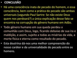• CONCLUSÃO 
• Há uma consciência inata de pecado do homem, e essa 
consciência, bem como a prática do pecado são ambas 
universais (segundo Paul Sartre: Se não existe Deus 
quem nos perdoará?) a única explicação desse fato se 
encontra na corrupção do gênero humano em Adão. 
• Todo gênero humano em sua queda perdeu a 
comunhão com Deus, logo, ficando debaixo de sua ira e 
maldição, e assim, sujeito a todas as misérias da vida, a 
morte física e eterna como resultado do pecado. 
• Esta doutrina dá-nos uma melhor compreensão do 
nosso caráter e da universalidade do pecado entre os 
homens. 
 