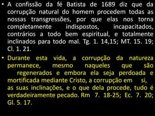 • A confissão da fé Batista de 1689 diz que da 
corrupção natural do homem procedem todas as 
nossas transgressões, por que elas nos torna 
completamente indispostos, incapacitados, 
contrários a todo bem espiritual, e totalmente 
inclinados para todo mal. Tg. 1. 14,15; MT. 15. 19; 
Cl. 1. 21. 
• Durante esta vida, a corrupção da natureza 
permanece, mesmo naqueles que são 
regenerados e embora ela seja perdoada e 
mortificada mediante Cristo, a corrupção em si, 
as suas inclinações, e o que dela procede, tudo é 
verdadeiramente pecado. Rm 7. 18-25; Ec. 7. 20; 
Gl. 5. 17. 
