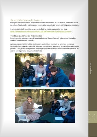 Aorigemdopão
7
Desenvolvimento do Projeto
O projeto contemplou várias atividades realizadas em contexto de sala de aula, bem como visitas
de estudo. As atividades realizadas são enumeradas a seguir, por ordem cronológica de realização.
A primeira atividade consistiu na apresentação à turma do novo desafio (ver blog:
https://aorigemdopao.wordpress.com/2015/01/08/apresentacao-do-desafio-a-turma/).
Visita às padarias de Matosinhos
Primeiramente, fez-se um inventário das padarias de Matosinhos mais próximas da Escola (Ver
Anexo 3 - Inventário das Padarias).
Após a pesquisa na Internet das padarias em Matosinhos, construiu-se um mapa com a sua
localização (ver anexo 4 – Mapa das padarias). No momento seguinte, a turma dividiu-se em vários
grupos e cada grupo, acompanhado pelo respetivo professor-tutor, visitou diferentes padarias, de
acordo com o percurso previamente definido.
 