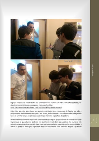 Aorigemdopão
9
O grupo responsável pelo trabalho “Da farinha à massa” realizou um vídeo com as fotos obtidas, os
depoimentos recolhidos e as pesquisas efetuadas (ver blog:
https://aorigemdopao.wordpress.com/2015/05/04/da-farinha-ao-pao/).
Esta visita permitiu aos alunos um primeiro contacto com o processo de fabrico do pão e
proporcionou imediatamente a surpresa dos alunos, relativamente à sua complexidade: seleção dos
tipos de farinha, tempo para levedar, cozedura e utensílios específicos do padeiro.
Nesta saída foi igualmente importante a necessidade que alguns grupos tiveram de resolver situações
imprevistas, já que algumas padarias não acolheram muito bem as questões dos alunos e não
permitiram a entrevista preparada. Pelo contrário, noutros locais, os discentes foram convidados a
entrar na parte da produção, explicaram-lhes cuidadosamente todo o fabrico do pão e puderam
 
