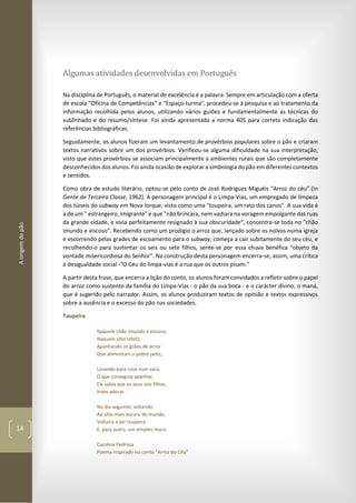 Aorigemdopão
14
Algumas atividades desenvolvidas em Português
Na disciplina de Português, o material de excelência é a palavra. Sempre em articulação com a oferta
de escola “Oficina de Competências” e “Espaço-turma”, procedeu-se à pesquisa e ao tratamento da
informação recolhida pelos alunos, utilizando vários guiões e fundamentalmente as técnicas do
sublinhado e do resumo/síntese. Foi ainda apresentada a norma 405 para correta indicação das
referências bibliográficas.
Seguidamente, os alunos fizeram um levantamento de provérbios populares sobre o pão e criaram
textos narrativos sobre um dos provérbios. Verificou-se alguma dificuldade na sua interpretação,
visto que estes provérbios se associam principalmente a ambientes rurais que são completamente
desconhecidos dos alunos. Foi ainda ocasião de explorar a simbologia do pão em diferentes contextos
e sentidos.
Como obra de estudo literário, optou-se pelo conto de José Rodrigues Miguéis “Arroz do céu” (in
Gente de Terceira Classe, 1962). A personagem principal é o Limpa-Vias, um empregado de limpeza
dos túneis do subway em Nova Iorque, visto como uma "toupeira, um rato dos canos". A sua vida é
a de um " estrangeiro, imigrante" e que "não brincara, nem vadiara na voragem empolgante das ruas
da grande cidade, e vivia perfeitamente resignado à sua obscuridade", concentra-se toda no "chão
imundo e viscoso". Recebendo como um prodígio o arroz que, lançado sobre os noivos numa igreja
e escorrendo pelas grades de escoamento para o subway, começa a cair subitamente do seu céu, e
recolhendo-o para sustentar os seis ou sete filhos, sente-se por essa chuva benéfica "objeto da
vontade misericordiosa do Senhor". Na construção desta personagem encerra-se, assim, uma crítica
à desigualdade social -"O Céu do limpa-vias é a rua que os outros pisam."
A partir desta frase, que encerra a lição do conto, os alunos foram convidados a refletir sobre o papel
do arroz como sustento da família do Limpa-Vias - o pão da sua boca - e o carácter divino, o maná,
que é sugerido pelo narrador. Assim, os alunos produziram textos de opinião e textos expressivos
sobre a ausência e o excesso do pão nas sociedades.
Toupeira
Naquele chão imundo e viscoso,
Naquele sítio infeliz,
Apanhando os grãos de arroz
Que alimentam o pobre petiz,
Levando para casa num saco,
O que conseguia apanhar,
Ele sabia que os seus seis filhos,
Iriam adorar.
No dia seguinte, voltando
Ao sítio mais escuro do mundo,
Voltaria a ser toupeira
E, para outro, um simples muco.
Carolina Pedrosa
Poema inspirado no conto “Arroz do Céu”
 