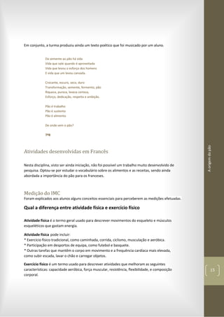Aorigemdopão
15
Em conjunto, a turma produziu ainda um texto poético que foi musicado por um aluno.
Da semente ao pão há vida
Vida que vale quando é aproveitada
Vida que levou o esforço dos homens
E vida que um levou cansada.
Crocante, escuro, seco, duro
Transformação, semente, fermento, pão
Riqueza, pureza, leveza certeza,
Esforço, dedicação, respeito e ambição.
Pão é trabalho
Pão é sustento
Pão é alimento
De onde vem o pão?
7ºB
Atividades desenvolvidas em Francês
Nesta disciplina, visto ser ainda iniciação, não foi possível um trabalho muito desenvolvido de
pesquisa. Optou-se por estudar o vocabulário sobre os alimentos e as receitas, sendo ainda
abordada a importância do pão para os franceses.
Medição do IMC
Foram explicados aos alunos alguns conceitos essenciais para perceberem as medições efetuadas.
Qual a diferença entre atividade física e exercício físico
Atividade física é o termo geral usado para descrever movimentos do esqueleto e músculos
esqueléticos que gastam energia.
Atividade física pode incluir:
* Exercício físico tradicional, como caminhada, corrida, ciclismo, musculação e aeróbica.
* Participação em desportos de equipa, como futebol e basquete.
* Outras tarefas que mantêm o corpo em movimento e a frequência cardíaca mais elevada,
como subir escada, lavar o chão e carregar objetos.
Exercício físico é um termo usado para descrever atividades que melhoram as seguintes
características: capacidade aeróbica, força muscular, resistência, flexibilidade, e composição
corporal.
 