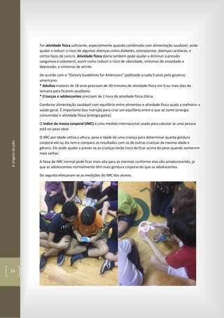 Aorigemdopão
16
Ter atividade física suficiente, especialmente quando combinada com alimentação saudável, pode
ajudar a reduzir o risco de algumas doenças como diabetes, osteoporose, doenças cardíacas, e
certos tipos de cancro. Atividade física diária também pode ajudar a diminuir a pressão
sanguínea e colesterol, assim como reduzir o risco de obesidade, sintomas de ansiedade e
depressão, e sintomas de artrite.
De acordo com o “Dietary Guidelines for Americans” publicado a cada 5 anos pelo governo
americano:
* Adultos maiores de 18 anos precisam de 30 minutos de atividade física em 5 ou mais dias da
semana para ficarem saudáveis.
* Crianças e adolescentes precisam de 1 hora de atividade física diária.
Combinar alimentação saudável com equilíbrio entre alimentos e atividade física ajuda a melhorar a
saúde geral. É importante boa nutrição para criar um equilíbrio entre o que se come (energia
consumida) e atividade física (energia gasta).
O índice de massa corporal (IMC) é uma medida internacional usada para calcular se uma pessoa
está no peso ideal.
O IMC por idade utiliza a altura, peso e idade de uma criança para determinar quanta gordura
corporal ele ou ela tem e compara os resultados com os de outras crianças da mesma idade e
gênero. Ele pode ajudar a prever se as crianças terão risco de ficar acima do peso quando estiverem
mais velhas.
A faixa de IMC normal pode ficar mais alta para as meninas conforme elas vão amadurecendo, já
que as adolescentes normalmente têm mais gordura corporal do que os adolescentes.
De seguida efetuaram-se as medições do IMC dos alunos.
 