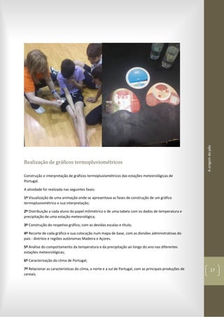 Aorigemdopão
17
Realização de gráficos termopluviométricos
Construção e interpretação de gráficos termopluviométricos das estações meteorológicas de
Portugal.
A atividade foi realizada nas seguintes fases:
1º Visualização de uma animação onde se apresentava as fases de construção de um gráfico
termopluviométrico e sua interpretação;
2º Distribuição a cada aluno do papel milimétrico e de uma tabela com os dados de temperatura e
precipitação de uma estação meteorológica;
3º Construção do respetivo gráfico, com as devidas escalas e título;
4º Recorte de cada gráfico e sua colocação num mapa de base, com as divisões administrativas do
país - distritos e regiões autónomas Madeira e Açores.
5º Análise do comportamento da temperatura e da precipitação ao longo do ano nas diferentes
estações meteorológicas;
6º Caracterização do clima de Portugal;
7º Relacionar as características do clima, a norte e a sul de Portugal, com as principais produções de
cereais.
 