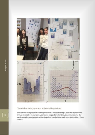 Aorigemdopão
18
Conteúdos abordados nas aulas de Matemática
Aproveitando os registos efetuados na praia sobre a densidade da água, os alunos exploraram a
fórmula densidade=massa/volume, como uma proporção matemática, determinando uma das
grandezas dadas as outras duas, utilizando assim a interdisciplinaridade entre Matemática e Físico-
Química.
 