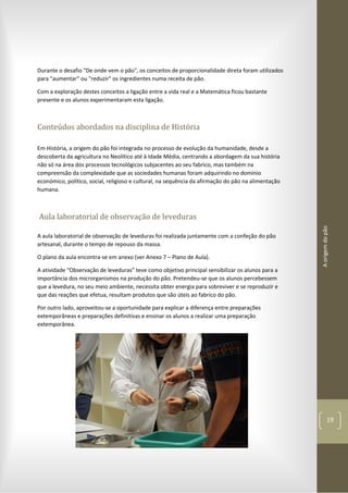 Aorigemdopão
19
Durante o desafio "De onde vem o pão", os conceitos de proporcionalidade direta foram utilizados
para "aumentar" ou "reduzir" os ingredientes numa receita de pão.
Com a exploração destes conceitos a ligação entre a vida real e a Matemática ficou bastante
presente e os alunos experimentaram esta ligação.
Conteúdos abordados na disciplina de História
Em História, a origem do pão foi integrada no processo de evolução da humanidade, desde a
descoberta da agricultura no Neolítico até à Idade Média, centrando a abordagem da sua história
não só na área dos processos tecnológicos subjacentes ao seu fabrico, mas também na
compreensão da complexidade que as sociedades humanas foram adquirindo no domínio
económico, político, social, religioso e cultural, na sequência da afirmação do pão na alimentação
humana.
Aula laboratorial de observação de leveduras
A aula laboratorial de observação de leveduras foi realizada juntamente com a confeção do pão
artesanal, durante o tempo de repouso da massa.
O plano da aula encontra-se em anexo (ver Anexo 7 – Plano de Aula).
A atividade “Observação de leveduras” teve como objetivo principal sensibilizar os alunos para a
importância dos microrganismos na produção do pão. Pretendeu-se que os alunos percebessem
que a levedura, no seu meio ambiente, necessita obter energia para sobreviver e se reproduzir e
que das reações que efetua, resultam produtos que são úteis ao fabrico do pão.
Por outro lado, aproveitou-se a oportunidade para explicar a diferença entre preparações
extemporâneas e preparações definitivas e ensinar os alunos a realizar uma preparação
extemporânea.
 