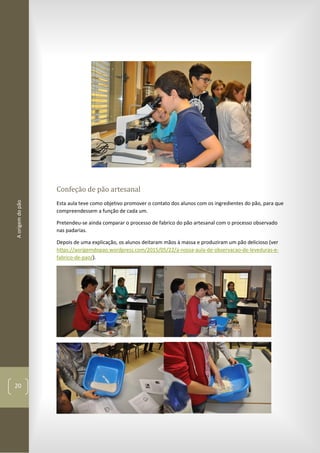 Aorigemdopão
20
Confeção de pão artesanal
Esta aula teve como objetivo promover o contato dos alunos com os ingredientes do pão, para que
compreendessem a função de cada um.
Pretendeu-se ainda comparar o processo de fabrico do pão artesanal com o processo observado
nas padarias.
Depois de uma explicação, os alunos deitaram mãos à massa e produziram um pão delicioso (ver
https://aorigemdopao.wordpress.com/2015/05/22/a-nossa-aula-de-observacao-de-leveduras-e-
fabrico-de-pao/).
 