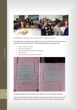 Aorigemdopão
22
Trabalho em contexto de sala de aula – Espaço-Turma
Para diagnosticar os conhecimentos prévios dos alunos sobre a temática a estudar, cada aluno
preencheu uma tabela (ver Anexo 8 – Tabela SIAR 2) respondendo a questões como:
 O que sei sobre o assunto?
 O que quero pesquisar?
 O que vou fazer para encontrar as respostas?
 Como aprendi?
 Resposta ao desafio: De onde vem o pão?
O trabalho de pesquisa de informação esteve subjacente a todas as atividades realizadas.
Os alunos recolheram informação nas fontes mais tradicionais, como a Internet, livros e outras
publicações, mas também sempre que efetuaram uma visita de estudo, através dos registos,
 