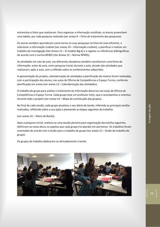 Aorigemdopão
23
entrevistas e fotos que realizaram. Para organizar a informação recolhida, os alunos preenchem
uma tabela, por cada pesquisa realizada (ver anexo 9 – Ficha de tratamento das pesquisas).
Os alunos também aprenderam como tornar as suas pesquisas na Internet mais eficiente, a
selecionar a informação credível (ver anexo 10 – Informação credível), a planificar e realizar um
trabalho de investigação (Ver Anexo 11 – O modelo Big 6) e a registar as referências bibliográficas
de acordo com a norma NP405 (Ver Anexo 12 – Norma NP405).
As atividades em sala de aula, nas diferentes disciplinas também constituíram uma fonte de
informação: antes da aula, como pesquisa inicial; durante a aula, através das atividades que
realizaram; após a aula, com a reflexão sobre os conhecimentos adquiridos.
A apresentação do projeto, calendarização de atividades e planificação do mesmo foram realizadas,
com a participação dos alunos, nas aulas de Oficina de Competências e Espaço-Turma, conforme
planificação em anexo (ver anexo 13 – Calendarização das atividades).
O trabalho de grupo para análise e tratamento da informação decorreu nas aulas de Oficina de
Competências e Espaço Turma. Cada grupo teve um professor tutor, que o acompanhou e orientou
durante todo o projeto (ver anexo 14 – Mapa da constituição dos grupos).
No final de cada sessão, cada grupo atualizou o seu diário de bordo, referindo as principais tarefas
realizadas, refletindo sobre a sua ação e planeando as etapas seguintes do trabalho.
(ver anexo 16 – Diário de Bordo).
Após a pesquisa inicial, realizou-se uma sessão plenária para organização das tarefas seguintes.
Definiram-se nesta altura os aspetos que cada grupo iria abordar em pormenor. Os trabalhos foram
orientados de acordo com o Guião para o trabalho de grupo (ver anexo 15 – Guião do trabalho de
grupo).
Os grupos de trabalho dedicaram-se afincadamente à tarefa.
 