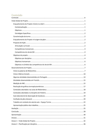 Conteúdo
Conteúdo........................................................................................................................................................ iii
Visão Global do Projeto...................................................................................................................................1
Enquadramento do Projeto «Como na vida!» ............................................................................................1
Contextualização.....................................................................................................................................1
Objetivos .................................................................................................................................................1
Estratégias Específicas.............................................................................................................................2
Caracterização da turma.............................................................................................................................2
Enquadramento do Projeto «A origem do pão».........................................................................................2
Proposta de Ação........................................................................................................................................2
Articulação curricular ..............................................................................................................................2
Competências transversais......................................................................................................................4
Competências do século XXI ...................................................................................................................4
Objetivos do projeto ...................................................................................................................................4
Objetivos por disciplina:..........................................................................................................................4
Objetivos transversais:............................................................................................................................6
Objetivos no âmbito das competências do século XXI:...........................................................................6
Desenvolvimento do Projeto...........................................................................................................................7
Visita às padarias de Matosinhos................................................................................................................7
Visita à fábrica Cerealis.............................................................................................................................10
Algumas atividades desenvolvidas em Português ....................................................................................14
Atividades desenvolvidas em Francês.......................................................................................................15
Medição do IMC........................................................................................................................................15
Realização de gráficos termopluviométricos............................................................................................17
Conteúdos abordados nas aulas de Matemática......................................................................................18
Conteúdos abordados na disciplina de História........................................................................................19
Aula laboratorial de observação de leveduras..........................................................................................19
Confeção de pão artesanal .......................................................................................................................20
Trabalho em contexto de sala de aula – Espaço-Turma ...........................................................................22
Apresentação pública dos trabalhos.........................................................................................................25
Avaliação .......................................................................................................................................................25
Conclusão......................................................................................................................................................28
Apresentação ................................................................................................................................................30
Anexos...........................................................................................................................................................31
Anexo 1 – Visão Global do Projeto................................................................................................................32
Anexo 2 – Planificação por disciplina............................................................................................................36
 