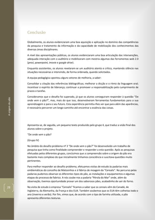 Aorigemdopão
28
Conclusão
Globalmente, os alunos evidenciaram uma boa aquisição e aplicação no domínio das competências
da pesquisa e tratamento da informação e da capacidade de mobilização dos conhecimentos das
diversas áreas disciplinares.
A nível das apresentações públicas, os alunos evidenciaram uma boa articulação das intervenções,
adequada interação com o auditório e mobilizaram com mestria algumas das ferramentas web 2.0
(prezi, powerpoint, imovie e google drive).
Enquanto assistentes, os alunos revelaram-se um auditório atento e crítico, mantendo silêncio nas
situações necessárias e intervindo, de forma ordenada, quando solicitados.
A equipa pedagógica apontou alguns vetores de melhoria, a saber:
Consolidar a citação das referências bibliográficas; melhorar a dicção e o ritmo da linguagem oral;
incentivar o espírito de liderança; continuar a promover a responsabilização pelo cumprimento de
prazos e tarefas.
Consideramos que o desafio foi superado, já que os alunos conseguiram responder à questão “De
onde vem o pão?”, mas, mais do que isso, desenvolveram ferramentas fundamentais para a sua
aprendizagem e para o seu futuro. Esta experiência permitiu-lhes ver que para além das aparências,
é necessário percorrer um longo caminho até encontrar a essência das coisas.
Apresenta-se, de seguida, um pequeno texto produzido pelo grupo 4, que traduz a visão final dos
alunos sobre o projeto.
“De onde vem o pão?
(Grupo IV)
No âmbito do desafio problema nº 3 “De onde vem o pão?” foi desenvolvido um trabalho de
pesquisa que tinha como finalidade compreender e responder a esta questão. Após as pesquisas
efetuadas pelos diferentes grupos, concluímos que a compreensão sobre a origem do pão era
bastante mais complexo do que inicialmente tínhamos consciência e suscitava questões muito
pertinentes.
Para melhor responder ao desafio problema, efetuamos visitas de estudo às padarias mais
emblemáticas do concelho de Matosinhos e à fábrica de moagem da “Cerealis”. No percurso pelas
padarias pudemos observar os diferentes tipos de pão, as instalações e equipamentos e algumas
etapas do processo de fabrico. A nós coube-nos a padaria “Pérola do Mar” onde, além da
observação, tivemos oportunidade provar um dos saborosos pães, acabadinho de sair do forno.
Na visita de estudo à empresa “Cerealis” ficamos a saber que os cereais vêm do Canadá, de
Inglaterra, da Alemanha, da França e dos EUA. Também soubemos que os EUA têm colheitas todo o
ano (inverno e verão). Por fim, vimos que, de acordo com o tipo de farinha utilizada, o pão
apresenta diferentes texturas.
 