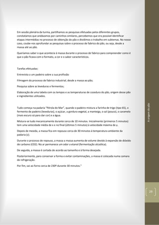 Aorigemdopão
29
Em sessão plenária da turma, partilhamos as pesquisas efetuadas pelos diferentes grupos,
constatamos que andávamos por caminhos similares, percebemos que era possível identificar
etapas intermédias no processo de obtenção do pão e dividimos o trabalho em subtemas. No nosso
caso, coube-nos aprofundar as pesquisas sobre o processo de fabrico do pão, ou seja, desde a
massa até ao pão.
Queríamos saber o que acontecia à massa durante o processo de fabrico para compreender como é
que o pão ficava com o formato, a cor e o sabor característicos.
Tarefas efetuadas:
Entrevista a um padeiro sobre a sua profissão
Filmagem do processo de fabrico industrial, desde a massa ao pão;
Pesquisa sobre as leveduras e fermentos;
Elaboração de uma tabela com os tempos e as temperaturas de cozedura do pão, origem desse pão
e ingredientes utilizados.
Tudo começa na padaria “Pérola do Mar”, quando o padeiro mistura a farinha de trigo (tipo 65), o
fermento de padeiro (leveduras), o açúcar, a gordura vegetal, a manteiga, o sal (pouco), o caramelo
(mais escuro só para dar cor) e a água.
Mistura-se tudo mecanicamente durante cerca de 10 minutos. Inicialmente (primeiros 5 minutos)
tem uma velocidade média de x e no final (últimos 5 minutos) à velocidade máxima de y.
Depois de mexida, a massa fica em repouso cerca de 30 minutos à temperatura ambiente da
padaria (z).
Durante o processo de repouso, a massa a massa aumenta de volume devido à expansão de dióxido
de carbono (CO2). No ar permanece um odor a etanol (fermentação alcoólica).
De seguida, a massa é cortada de acordo ao tamanho e à forma desejada.
Posteriormente, para conservar a forma e evitar contaminações, a massa é colocada numa camara
de refrigeração.
Por fim, vai ao forno cerca de 230º durante 30 minutos.”
 