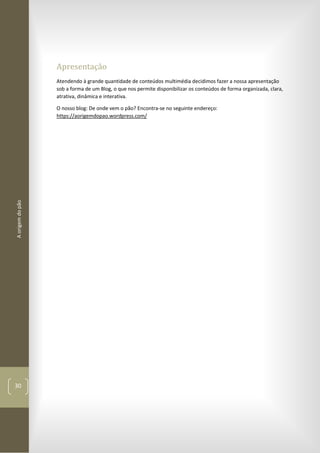Aorigemdopão
30
Apresentação
Atendendo à grande quantidade de conteúdos multimédia decidimos fazer a nossa apresentação
sob a forma de um Blog, o que nos permite disponibilizar os conteúdos de forma organizada, clara,
atrativa, dinâmica e interativa.
O nosso blog: De onde vem o pão? Encontra-se no seguinte endereço:
https://aorigemdopao.wordpress.com/
 