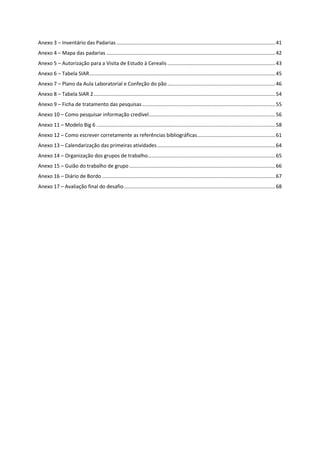 Anexo 3 – Inventário das Padarias................................................................................................................41
Anexo 4 – Mapa das padarias .......................................................................................................................42
Anexo 5 – Autorização para a Visita de Estudo à Cerealis ............................................................................43
Anexo 6 – Tabela SIAR...................................................................................................................................45
Anexo 7 – Plano da Aula Laboratorial e Confeção do pão ............................................................................46
Anexo 8 – Tabela SIAR 2................................................................................................................................54
Anexo 9 – Ficha de tratamento das pesquisas..............................................................................................55
Anexo 10 – Como pesquisar informação credível.........................................................................................56
Anexo 11 – Modelo Big 6 ..............................................................................................................................58
Anexo 12 – Como escrever corretamente as referências bibliográficas.......................................................61
Anexo 13 – Calendarização das primeiras atividades ...................................................................................64
Anexo 14 – Organização dos grupos de trabalho..........................................................................................65
Anexo 15 – Guião do trabalho de grupo.......................................................................................................66
Anexo 16 – Diário de Bordo ..........................................................................................................................67
Anexo 17 – Avaliação final do desafio...........................................................................................................68
 