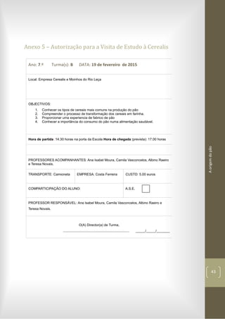 Aorigemdopão
43
Anexo 5 – Autorização para a Visita de Estudo à Cerealis
Ano: 7.º Turma(s): B DATA: 19 de fevereiro de 2015
Local: Empresa Cerealis e Moinhos do Rio Leça
OBJECTIVOS:
1. Conhecer os tipos de cereais mais comuns na produção do pão
2. Compreender o processo de transformação dos cereais em farinha.
3. Proporcionar uma experiencia de fabrico de pão
4. Conhecer a importância do consumo do pão numa alimentação saudável.
Hora de partida :14.30 horas na porta da Escola Hora de chegada (prevista): 17.00 horas
PROFESSORES ACOMPANHANTES: Ana Isabel Moura, Camila Vasconcelos, Albino Raeiro
e Teresa Novais.
TRANSPORTE: Camioneta EMPRESA: Costa Ferreira CUSTO: 5,00 euros
COMPARTICIPAÇÃO DO ALUNO: A.S.E.
PROFESSOR RESPONSÁVEL: Ana Isabel Moura, Camila Vasconcelos, Albino Raeiro e
Teresa Novais.
O(A) Director(a) de Turma,
...................................................................... _____/_____/_______
 
