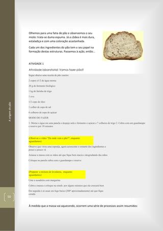 Aorigemdopão
50
Olhemos para uma fatia de pão e observemos o seu
miolo: trata-se duma espuma. Já a côdea é mais dura,
estaladiça e com uma coloração acastanhada.
Cada um dos ingredientes do pão tem o seu papel na
formação destas estruturas. Passemos à ação, então...
ATIVIDADE 1
Atividade laboratorial: Vamos fazer pão?
Segue abaixo uma receita de pão caseiro
2 copos e1/2 de água morna
20 g de fermento biológico
1 kg de farinha de trigo
1 ovo
1/2 copo de óleo
1 colher de sopa de sal
6 colheres de sopa de açúcar
MODO DE FAZER
1. Morne a água em uma panela e despeje nela o fermento o açúcar e 7 colheres de trigo 2. Cubra com um guardanapo
e reserve por 10 minutos
(Observar o vídeo “De onde vem o pão?”, enquanto
aguardamos)
Observe que virou uma esponja, agora acrescente o restante dos ingredientes e
pouco a pouco vá
Amasse a massa com as mãos até que fique bem macia e desgrudando das mãos
Coloque na panela cubra com o guardanapo e reserve
(Preparar a mistura de leveduras, enquanto
aguardamos)
Unte a assadeira com margarina
Cubra a massa e coloque na estufa por alguns minutos que ela crescerá bem
Em seguida é só assar em fogo baixo (200º aproximadamente) até que fique
corada
À medida que a massa vai aquecendo, ocorrem uma série de processos assim resumidos:
 