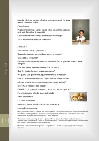 Aorigemdopão
52
Material: Lâminas, lamelas, cânula e mistura preparada de água,
açúcar e fermento biológico.
Procedimento:
Pega numa lâmina de vidro e coloca sobre ela, usando a cânula,
uma gota da mistura já preparada.
Cobre a lâmina com a lamela e observa ao microscópio.
Faz o desenho das leveduras observadas.
ATIVIDADE 3
Entendendo por que o pão cresce.
Discussão (sugestão de questões a serem abordadas)
O que são as leveduras?
Durante a observação das leveduras ao microscópio, o que mais chamou a tua
atenção?
Qual foi o motivo da utilização do açúcar na mistura?
Qual é a função fermento biológico na massa?
Por que se usa, geralmente, água/leite morno/a na receita?
Qual é a atuação das leveduras no processo de fabrico de pães?
Além da energia, o que mais resulta dessa reação química?
O que faz a massa do pão crescer?
O que faz com que o pão fresquinho tenha um cheirinho gostoso?
Faz uma pequena reflexão sobre a atividade.
Retirar o pão do forno
E cá temos o nosso pão.
Bem cozido, fofinho, aromático e saboroso. Uma delícia!
Informação complementar
O pão já existia há 10.000 a.C. formado pela mistura de farinha e água e a massa era cozida em pedras quentes. Como
não continha fermento para fazer o pão crescer e, consequentemente, melhorar suas características físicas, este
apresentava-se de forma achatada, duro por fora e macio por dentro.
O homem foi evoluindo ao longo do tempo e aprimorando suas técnicas de produção de pão, introduzindo a
fermentação e o cozimento. Com o início da Revolução Industrial, a mecanização das panificadoras tornouse cada vez
mais comum e diversos produtos foram desenvolvidos.
O fermento usado normalmente nas padarias é do tipo fresco, e é oriundo do fungo da espécie Saccharomyces
cerevisiae.
 