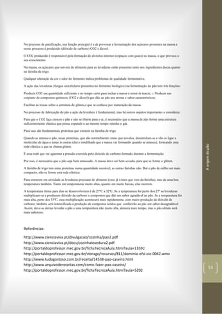 Aorigemdopão
53
No processo de panificação, sua função principal é a de provocar a fermentação dos açúcares presentes na massa e
nesse processo é produzido (dióxido de carbono) CO2 e álcool.
O CO2 produzido é responsável pela formação de alvéolos internos (espaços com gases) na massa, o que provoca o
seu crescimento.
Na massa, os açúcares que servem de alimento para as leveduras estão presentes tanto nos ingredientes doces quanto
na farinha de trigo.
Qualquer alteração da cor e odor do fermento indica problemas de qualidade fermentativa.
A ação das leveduras (fungos unicelulares presentes no fermento biológico) na fermentação do pão tem três funções:
Produzir CO2 em quantidade suficiente e no tempo certo para inchar a massa e torná-la macia; o Produzir um
conjunto de compostos químicos (CO2 e álcool) que dão ao pão seu aroma e sabor característicos;
Facilitar as trocas sobre a estrutura do glúten,o que se conhece por maturação da massa.
No processo de fabricação do pão a ação da levedura é fundamental, mas há outros aspetos importantes a considerar.
Para que o CO2 faça crescer o pão e não se liberte para o ar, é necessário que a massa de pão forme uma estrutura
suficientemente elástica que possa expandir e ao mesmo tempo retenha o gás.
Para isso são fundamentais proteínas que existem na farinha de trigo.
Quando se amassa o pão, essas proteínas, que são normalmente como que novelos, desenrolam-se e vão se ligar a
moléculas de água e umas às outras (daí o rendilhado que a massa vai formando quando se amassa), formando uma
rede elástica a que se chama glúten.
É essa rede que vai aguentar a pressão exercida pelo dióxido de carbono formado durante a fermentação.
Por isso, é necessário que o pão seja bem amassado. A massa deve ser bem sovada, para que se forme o glúten.
A farinha de trigo tem estas proteínas numa quantidade razoável, as outras farinhas não. Daí o pão de milho ser mais
compacto; não se forma esta rede elástica.
Para entrarem em atividade as leveduras precisam de alimento (esse já vimos que vem da farinha), mas de uma boa
temperatura também. Tanto em temperaturas muito altas, quanto em muito baixas, elas morrem.
A temperatura ótima para elas se desenvolverem é de 27ºC a 32ºC. Se a temperatura for perto dos 27º as leveduras
multiplicam-se e produzem dióxido de carbono e compostos que dão um sabor agradável ao pão. Se a temperatura for
mais alta, perto dos 35ºC, essa multiplicação acontecerá mais rapidamente, com maior produção de dióxido de
carbono; também será intensificada a produção de compostos ácidos que conferirão ao pão um sabor desagradável.
Assim, deve-se deixar levedar o pão a uma temperatura não muito alta, demora mais tempo, mas o pão obtido será
mais saboroso.
Referências:
http://www.cienciaviva.pt/divulgacao/cozinha/pao2.pdf
http://www.cienciaviva.pt/docs/cozinhalevedura2.pdf
http://portaldoprofessor.mec.gov.br/fichaTecnicaAula.html?aula=13592
http://portaldoprofessor.mec.gov.br/storage/recursos/811/dominio-efsi-cie-0042.wmv
http://www.tudogostoso.com.br/receita/14538-pao-caseiro.html
http://www.arquivodereceitas.com/como-fazer-pao-caseiro/
http://portaldoprofessor.mec.gov.br/fichaTecnicaAula.html?aula=5202
 