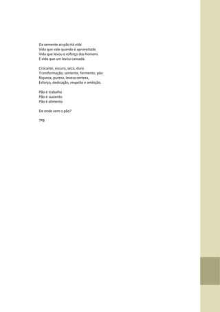 Da semente ao pão há vida
Vida que vale quando é aproveitada
Vida que levou o esforço dos homens
E vida que um levou cansada.
Crocante, escuro, seco, duro
Transformação, semente, fermento, pão
Riqueza, pureza, leveza certeza,
Esforço, dedicação, respeito e ambição.
Pão é trabalho
Pão é sustento
Pão é alimento
De onde vem o pão?
7ºB
 