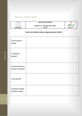 Aorigemdopão
54
Anexo 8 – Tabela SIAR 2
ANO LETIVO 2014/2015
Desafio nº 3: “De onde vem o pão?
7º ano
Roteiro de Reflexão: Saber-Indagar-Aprender-Refletir
1.O que sei sobre o
assunto?
2. O que quero
pesquisar?
3. O que vou fazer para
encontrar as respostas?
4. Como aprendi?
5. Resposta ao desafio:
De onde vem o pão?
 