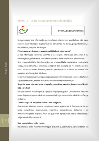 Aorigemdopão
56
Anexo 10 – Como pesquisar informação credível
OFICINA DE COMPETÊNCIAS
Se queres saber se a informação que recolhes da internet tem qualidade ou não, basta
seguires estas três regras e aplicares o teu bom senso. Na dúvida, pergunta sempre, a
um professor, aos pais, aos amigos.
Primeira regra – de quem é a responsabilidade da informação?
A boa informação identifica SEMPRE a sua origem. Informação sem autor é má
informação ou, pelo menos, tem menos garantias de ser informação de qualidade.
Se a responsabilidade da informação é de uma entidade conhecida e credenciada,
então, provavelmente, é informação credível. Por exemplo, se for informação que
exista no site do Museu do Prado, assinada pelo Museu do Prado ou por um dos seus
parceiros, a informação é fidedigna.
Se a informação estiver numa página pessoal, sem identificação do autor ou das fontes
a que este recorreu, então é mais arriscado confiar nessa informação.
Segunda regra – tem erros de ortografia, gramática, construção ou concordância?
Não é credível.
Um dos critérios mais simples é a própria língua portuguesa. Um autor que não sabe
usar a língua portuguesa não é um autor credível, logo a informação não é de confiança.
Exclua-se.
Terceira regra – É excelente e lindo? Não é objetivo.
Quanto mais adjetivos existem num texto, menos objetivo ele é. Portanto, se for um
texto maravilhoso, esplendoroso, magnífico, extraordinário, belíssimo e de
refinadíssimo gosto, esquece. A não ser que andes à procura de poesia e nesse caso a
subjetividade é fundamental.
Usar os conteúdos e não copiar.
Há diferença entre recolher informação, trabalhá-la, estruturá-la, acrescentando-lhe
 