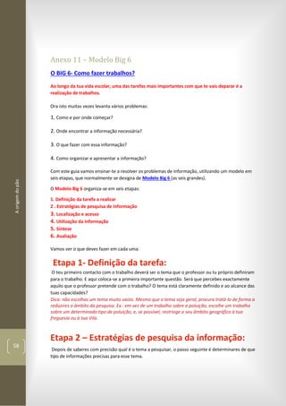 Aorigemdopão
58
Anexo 11 – Modelo Big 6
O BIG 6- Como fazer trabalhos?
Ao longo da tua vida escolar, uma das tarefas mais importantes com que te vais deparar é a
realização de trabalhos.
Ora isto muitas vezes levanta vários problemas:
1. Como e por onde começar?
2. Onde encontrar a informação necessária?
3. O que fazer com essa informação?
4. Como organizar e apresentar a informação?
Com este guia vamos ensinar-te a resolver os problemas de informação, utilizando um modelo em
seis etapas, que normalmente se designa de Modelo Big 6 (as seis grandes).
O Modelo Big 6 organiza-se em seis etapas:
1. Definição da tarefa a realizar
2 . Estratégias de pesquisa de informação
3. Localização e acesso
4. Utilização da informação
5. Síntese
6. Avaliação
Vamos ver o que deves fazer em cada uma:
Etapa 1- Definição da tarefa:
O teu primeiro contacto com o trabalho deverá ser o tema que o professor ou tu próprio definiram
para o trabalho. E aqui coloca-se a primeira importante questão. Será que percebes exactamente
aquilo que o professor pretende com o trabalho? O tema está claramente definido e ao alcance das
tuas capacidades?
Dica: não escolhas um tema muito vasto. Mesmo que o tema seja geral, procura tratá-lo de forma a
reduzires o âmbito da pesquisa. Ex.: em vez de um trabalho sobre a poluição, escolhe um trabalho
sobre um determinado tipo de poluição, e, se possível, restringe o seu âmbito geográfico à tua
freguesia ou à tua Vila.
Etapa 2 – Estratégias de pesquisa da informação:
Depois de saberes com precisão qual é o tema a pesquisar, o passo seguinte é determinares de que
tipo de informações precisas para esse tema.
 