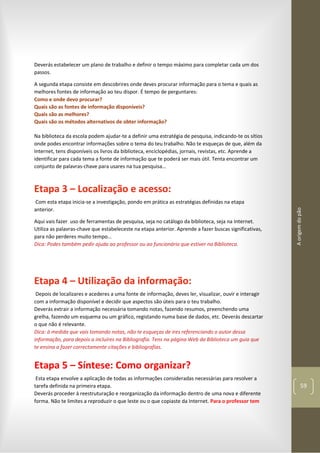 Aorigemdopão
59
Deverás estabelecer um plano de trabalho e definir o tempo máximo para completar cada um dos
passos.
A segunda etapa consiste em descobrires onde deves procurar informação para o tema e quais as
melhores fontes de informação ao teu dispor. É tempo de perguntares:
Como e onde devo procurar?
Quais são as fontes de informação disponíveis?
Quais são as melhores?
Quais são os métodos alternativos de obter informação?
Na biblioteca da escola podem ajudar-te a definir uma estratégia de pesquisa, indicando-te os sítios
onde podes encontrar informações sobre o tema do teu trabalho. Não te esqueças de que, além da
Internet, tens disponíveis os livros da biblioteca, enciclopédias, jornais, revistas, etc. Aprende a
identificar para cada tema a fonte de informação que te poderá ser mais útil. Tenta encontrar um
conjunto de palavras-chave para usares na tua pesquisa…
Etapa 3 – Localização e acesso:
Com esta etapa inicia-se a investigação, pondo em prática as estratégias definidas na etapa
anterior.
Aqui vais fazer uso de ferramentas de pesquisa, seja no catálogo da biblioteca, seja na Internet.
Utiliza as palavras-chave que estabeleceste na etapa anterior. Aprende a fazer buscas significativas,
para não perderes muito tempo…
Dica: Podes também pedir ajuda ao professor ou ao funcionário que estiver na Biblioteca.
Etapa 4 – Utilização da informação:
Depois de localizares e acederes a uma fonte de informação, deves ler, visualizar, ouvir e interagir
com a informação disponível e decidir que aspectos são úteis para o teu trabalho.
Deverás extrair a informação necessária tomando notas, fazendo resumos, preenchendo uma
grelha, fazendo um esquema ou um gráfico, registando numa base de dados, etc. Deverás descartar
o que não é relevante.
Dica: à medida que vais tomando notas, não te esqueças de ires referenciando o autor dessa
informação, para depois a incluíres na Bibliografia. Tens na página Web da Biblioteca um guia que
te ensina a fazer correctamente citações e bibliografias.
Etapa 5 – Síntese: Como organizar?
Esta etapa envolve a aplicação de todas as informações consideradas necessárias para resolver a
tarefa definida na primeira etapa.
Deverás proceder à reestruturação e reorganização da informação dentro de uma nova e diferente
forma. Não te limites a reproduzir o que leste ou o que copiaste da Internet. Para o professor tem
 