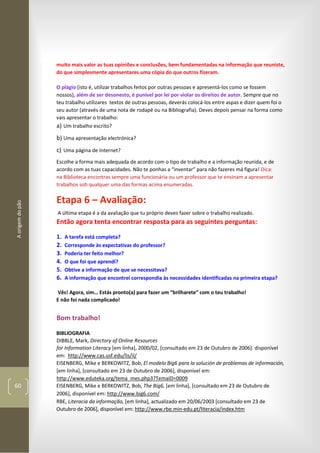 Aorigemdopão
60
muito mais valor as tuas opiniões e conclusões, bem fundamentadas na informação que reuniste,
do que simplesmente apresentares uma cópia do que outros fizeram.
O plágio (isto é, utilizar trabalhos feitos por outras pessoas e apresentá-los como se fossem
nossos), além de ser desonesto, é punível por lei por violar os direitos de autor. Sempre que no
teu trabalho utilizares textos de outras pessoas, deverás colocá-los entre aspas e dizer quem foi o
seu autor (através de uma nota de rodapé ou na Bibliografia). Deves depois pensar na forma como
vais apresentar o trabalho:
a) Um trabalho escrito?
b) Uma apresentação electrónica?
c) Uma página de Internet?
Escolhe a forma mais adequada de acordo com o tipo de trabalho e a informação reunida, e de
acordo com as tuas capacidades. Não te ponhas a “inventar” para não fazeres má figura! Dica:
na Biblioteca encontras sempre uma funcionária ou um professor que te ensinam a apresentar
trabalhos sob qualquer uma das formas acima enumeradas.
Etapa 6 – Avaliação:
A última etapa é a da avaliação que tu próprio deves fazer sobre o trabalho realizado.
Então agora tenta encontrar resposta para as seguintes perguntas:
1. A tarefa está completa?
2. Corresponde às expectativas do professor?
3. Poderia ter feito melhor?
4. O que foi que aprendi?
5. Obtive a informação de que se necessitava?
6. A informação que encontrei correspondia às necessidades identificadas na primeira etapa?
Vês! Agora, sim… Estás pronto(a) para fazer um “brilharete” com o teu trabalho!
E não foi nada complicado!
Bom trabalho!
BIBLIOGRAFIA
DIBBLE, Mark, Directory of Online Resources
for Information Literacy [em linha], 2000/02, [consultado em 23 de Outubro de 2006]. disponível
em: http://www.cas.usf.edu/lis/il/
EISENBERG, Mike e BERKOWITZ, Bob, El modelo Big6 para la solución de problemas de información,
[em linha], [consultado em 23 de Outubro de 2006], disponível em:
http://www.eduteka.org/tema_mes.php3?TemaID=0009
EISENBERG, Mike e BERKOWITZ, Bob, The Big6, [em linha], [consultado em 23 de Outubro de
2006], disponível em: http://www.big6.com/
RBE, Literacia da informação, [em linha], actualizado em 20/06/2003 [consultado em 23 de
Outubro de 2006], disponível em: http://www.rbe.min-edu.pt/literacia/index.htm
 