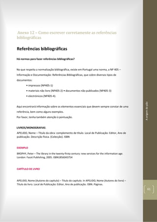Aorigemdopão
61
Anexo 12 – Como escrever corretamente as referências
bibliográficas
Referências bibliográficas
Há normas para fazer referências bibliográficas?
No que respeita a normalização bibliográfica, existe em Portugal uma norma, a NP 405 –
Informação e Documentação: Referências Bibliográficas, que cobre diversos tipos de
documentos:
• impressos (NP405-1)
• materiais não livro (NP405-2) • documentos não publicados (NP405-3)
• electrónicos (NP405-4).
Aqui encontrará informação sobre os elementos essenciais que devem sempre constar de uma
referência, bem como alguns exemplos.
Por favor, tenha também atenção à pontuação.
LIVROS/MONOGRAFIAS
APELIDO, Nome – Título da obra: complemento de título. Local de Publicação: Editor, Ano de
publicação. Descrição física. (Colecção). ISBN
EXEMPLO
BROPHY, Peter – The library in the twenty-firsty century: new services for the information age.
London: Facet Publishing, 2005. ISBN1856043754
CAPÍTULO DE LIVRO
APELIDO, Nome (Autores do capítulo) – Título do capítulo. In APELIDO, Nome (Autores do livro) –
Título do livro. Local de Publicação: Editor, Ano de publicação. ISBN. Páginas.
 