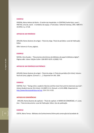 Aorigemdopão
62
EXEMPLO
PEREIRA, Maria Helena da Rocha - O Jardim das Hespérides. In CENTENO,Yvette Kace, coord. ;
FREITAS, Lima de, coord. - A simbólica do espaço. 1ª ed.Lisboa : Editorial Estampa, 1991. ISBN 972-
33-0781-2. p. 17-28.
ARTIGO DE UM PERIÓDICO
APELIDO, Nome (Autores do artigo) – Título do artigo. Título do periódico. Local de Publicação:
Editor.
ISSN. Volume (n.º) ano, páginas.
EXEMPLO
RAFAEL, Gina Guedes – “Documentos electrónicos da biblioteca de papel à biblioteca digital”.
Páginas a&b. Lisboa: Edições Colibri. ISSN 0873-5670. 6 (2000) 7-20.
ARTIGO DE UM PERIÓDICO ELECTRÓNICO
APELIDO, Nome (Autores do artigo) – Título do artigo. In Título do periódico [Em linha]. Volume :
fascículo (ano), páginas. [Consult. a ….]. Disponível em URL. ISSN.
EXEMPLO
FORTINI, Toni – “Going online: academic libraries and the move from print to electronic journals”.
Library Student Journal. [Em linha]. 2:6 (2007) 3-11. [Consult. a 11.01.2008]. Disponível em
http://www.librarystudentjournal.org. ISSN 1931-6100.
ARTIGOS DE CONFERÊNCIAS
APELIDO, Nome (Autores do capítulo) – Título do capítulo. In NOME DO CONGRESSO, n.º, Local,
Ano – Título do documento. Local de Publicação: Editor, Ano de publicação.
EXEMPLO
COSTA, Maria Teresa - Biblioteca do Conhecimento Online pela construção da Sociedade do
 