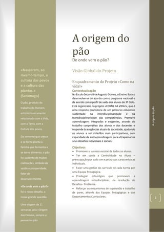 Aorigemdopão
1
A origem do
pão
De onde vem o pão?
Visão Global do Projeto
Enquadramento do Projeto «Como na
vida!»
Contextualização
Na Escola Secundária Augusto Gomes, o Ensino Básico
desenvolve-se de acordo com o programa nacional e
de acordo com o perfil de saída dos alunos do 3º Ciclo.
Está organizado no projeto «COMO NA VIDA!», que é
uma resposta promotora de um percurso educativo
sustentado na interdisciplinaridade e na
transdisciplinaridade das competências. Promove
aprendizagens integradas e exigentes, através do
trabalho cooperativo dos alunos e dos docentes e
responde às exigências atuais da sociedade, ajudando
os alunos a ser cidadãos mais participativos, com
capacidade de autoaprendizagem para ultrapassar os
seus desafios individuais e sociais.
Objetivos
 Promover o sucesso escolar de todos os alunos.
 Ter em conta a Centralidade no Aluno –
preocupação por cada um e pelas suas características
individuais.
 Fazer uma gestão do currículo de cada turma por
uma Equipa Pedagógica.
 Privilegiar estratégias que promovam a
aprendizagem interdisciplinar, na resolução de
Desafios- Problema.
 Reforçar os mecanismos de supervisão e trabalho
de pares, através das Equipas Pedagógicas e dos
Departamentos Curriculares.
«Nasceram, ao
mesmo tempo, a
cultura dos povos
e a cultura das
plantas.»
(Saramago)
O pão, produto do
trabalho do Homem,
está intrinsecamente
relacionado com a Vida,
com a Terra, com a
Cultura dos povos.
Da semente que cresce
e se torna planta à
farinha que fermenta e
se torna alimento, o pão
foi sustento de muitas
civilizações, símbolo de
saúde e prosperidade,
fator de
desenvolvimento.
«De onde vem o pão?»
foi o nosso desafio, a
nossa grande questão.
Uma viagem de 11
semanas pela «Origem
das Coisas», sempre a
pensar no pão.
 