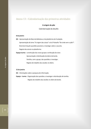 Aorigemdopão
64
Anexo 13 – Calendarização das primeiras atividades
A origem do pão
Calendarização do desafio
8 de janeiro
OC – Apresentação do Rato de biblioteca e da plataforma da Fundação.
Apresentação do tema “A origem das coisas” e do 3º desafio “De onde vem o pão?”.
Brainstorming de questões possíveis a investigar sobre o assunto.
Registo dos alunos na plataforma.
Espaço-turma – constituição dos novos grupos e atribuição do tutor.
Apresentação e distribuição do diário de bordo.
Partilha, com o grupo, das questões a investigar.
Registo do trabalho das sessões no diário.
15 de janeiro
OC – Orientações sobre a pesquisa de informação.
Espaço – turma - Organização das questões a investigar e distribuição de tarefas.
Registo do trabalho das sessões no diário de bordo.
 