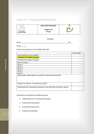 Aorigemdopão
68
Anexo 17 – Avaliação final do desafio
ANO LETIVO 2014/2015
Projeto nº 3
7º ano
Avaliação
Nome__________________________________________________________Nº___
Grupo: ______
Avalia numa escala de 1 a 5 o trabalho efetuado
Classificação
Autoavaliação do meu trabalho
Avaliação do trabalho de grupo
Avaliação dos colegas do grupo:
Aluno 1 (nome)
Aluno 2
Aluno 3
Aluno 4
Aluno 5
Aluno 6
Observações: pode explicar ou justificar a classificação atribuída:
Resposta ao desafio - “De onde vem o pão?”
Mobilização dos conteúdos/competências das diferentes disciplinas. Quais?
Parâmetros de avaliação do trabalho de grupo:
 Colaboração entre os elementos do grupo
 Cumprimento das tarefas
 Cumprimento dos prazos
 Empenho manifestado
 