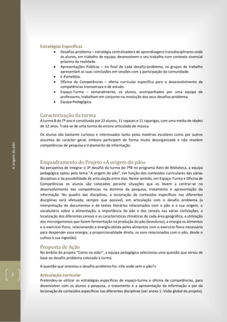 Aorigemdopão
2
Estratégias Específicas
 Desafios-problema – estratégia centralizadora de aprendizagens transdisciplinares onde
os alunos, em trabalho de equipa, desenvolvem o seu trabalho num contexto vivencial
próximo da realidade.
 Apresentações Públicas – no final de cada desafio-problema, os grupos de trabalho
apresentam as suas conclusões em sessões com a participação da comunidade.
 E-Portefólio.
 Oficina de Competências – oferta curricular específica para o desenvolvimento de
competências transversais e de estudo.
 Espaço-Turma – semanalmente, os alunos, acompanhados por uma equipa de
professores, trabalham em conjunto na resolução dos seus desafios-problema.
 Equipa Pedagógica.
Caracterização da turma
A turma B do 7º ano é constituída por 22 alunos, 11 rapazes e 11 raparigas, com uma média de idades
de 12 anos. Trata-se de uma turma do ensino articulado de música.
Os alunos são bastante curiosos e interessados tanto pelas matérias escolares como por outros
assuntos de carácter geral, embora participem de forma muito desorganizada e não revelem
competências de pesquisa e tratamento de informação.
Enquadramento do Projeto «A origem do pão»
Na perspetiva de integrar o 3º desafio da turma do 7ºB no programa Rato de Biblioteca, a equipa
pedagógica optou pelo tema “A origem do pão”, em função dos conteúdos curriculares das várias
disciplinas e da possibilidade de articulação entre elas. Neste sentido, em Espaço-Turma e Oficina de
Competências os alunos são colocados perante situações que os levem a centrar-se no
desenvolvimento das competências no domínio da pesquisa, tratamento e apresentação da
informação. No quadro das disciplinas, a lecionação de conteúdos específicos nas diferentes
disciplinas será efetuada, sempre que possível, em articulação com o desafio problema (a
interpretação de documentos e de textos literários relacionados com o pão e a sua origem, o
vocabulário sobre a alimentação, a importância do pão e dos cereais nas várias civilizações, a
localização dos diferentes cereais e as características climáticas de cada área geográfica, a utilização
dos microrganismos que fazem fermentação na produção do pão (leveduras), a energia os alimentos
e o exercício físico, relacionando a energia obtida pelos alimentos com o exercício físico necessário
para despender essa energia, a proporcionalidade direta, os sons relacionados com o pão, desde o
cultivo à sua ingestão).
Proposta de Ação
No âmbito do projeto “Como na vida!”, a equipa pedagógica selecionou uma questão que serviu de
base ao desafio problema colocado à turma.
A questão que orientou o desafio-problema foi: «De onde vem o pão?».
Articulação curricular
Pretendeu-se utilizar as estratégias específicas de espaço-turma e oficina de competências, para
desenvolver com os alunos a pesquisa, o tratamento e a apresentação da informação a par da
lecionação de conteúdos específicos nas diferentes disciplinas (ver anexo 1: Visão global do projeto).
 