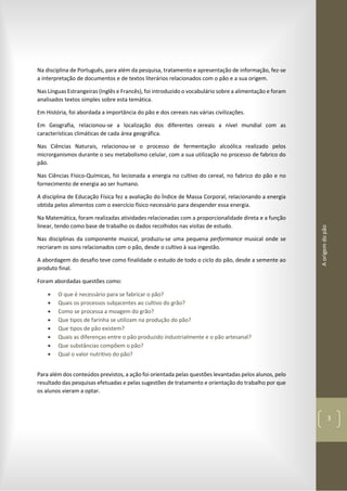 Aorigemdopão
3
Na disciplina de Português, para além da pesquisa, tratamento e apresentação de informação, fez-se
a interpretação de documentos e de textos literários relacionados com o pão e a sua origem.
Nas Línguas Estrangeiras (Inglês e Francês), foi introduzido o vocabulário sobre a alimentação e foram
analisados textos simples sobre esta temática.
Em História, foi abordada a importância do pão e dos cereais nas várias civilizações.
Em Geografia, relacionou-se a localização dos diferentes cereais a nível mundial com as
características climáticas de cada área geográfica.
Nas Ciências Naturais, relacionou-se o processo de fermentação alcoólica realizado pelos
microrganismos durante o seu metabolismo celular, com a sua utilização no processo de fabrico do
pão.
Nas Ciências Físico-Químicas, foi lecionada a energia no cultivo do cereal, no fabrico do pão e no
fornecimento de energia ao ser humano.
A disciplina de Educação Física fez a avaliação do Índice de Massa Corporal, relacionando a energia
obtida pelos alimentos com o exercício físico necessário para despender essa energia.
Na Matemática, foram realizadas atividades relacionadas com a proporcionalidade direta e a função
linear, tendo como base de trabalho os dados recolhidos nas visitas de estudo.
Nas disciplinas da componente musical, produziu-se uma pequena performance musical onde se
recriaram os sons relacionados com o pão, desde o cultivo à sua ingestão.
A abordagem do desafio teve como finalidade o estudo de todo o ciclo do pão, desde a semente ao
produto final.
Foram abordadas questões como:
 O que é necessário para se fabricar o pão?
 Quais os processos subjacentes ao cultivo do grão?
 Como se processa a moagem do grão?
 Que tipos de farinha se utilizam na produção do pão?
 Que tipos de pão existem?
 Quais as diferenças entre o pão produzido industrialmente e o pão artesanal?
 Que substâncias compõem o pão?
 Qual o valor nutritivo do pão?
Para além dos conteúdos previstos, a ação foi orientada pelas questões levantadas pelos alunos, pelo
resultado das pesquisas efetuadas e pelas sugestões de tratamento e orientação do trabalho por que
os alunos vieram a optar.
 