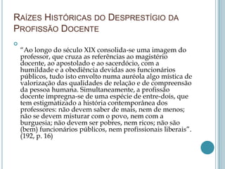 RAÍZES HISTÓRICAS DO DESPRESTÍGIO DA
PROFISSÃO DOCENTE

“Ao longo do século XIX consolida-se uma imagem do
professor, que cruza as referências ao magistério
docente, ao apostolado e ao sacerdócio, com a
humildade e a obediência devidas aos funcionários
públicos, tudo isto envolto numa auréola algo mística de
valorização das qualidades de relação e de compreensão
da pessoa humana. Simultaneamente, a profissão
docente impregna-se de uma espécie de entre-dois, que
tem estigmatizado a história contemporânea dos
professores: não devem saber de mais, nem de menos;
não se devem misturar com o povo, nem com a
burguesia; não devem ser pobres, nem ricos; não são
(bem) funcionários públicos, nem profissionais liberais”.
(192, p. 16)
 