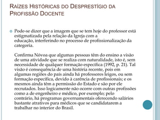 RAÍZES HISTÓRICAS DO DESPRESTÍGIO DA
PROFISSÃO DOCENTE
 Pode-se dizer que a imagem que se tem hoje do professor está
estigmatizada pela relação da Igreja com a
educação, interferindo no processo de profissionalização da
categoria.
Confirma Nóvoa que algumas pessoas têm do ensino a visão
de uma atividade que se realiza com naturalidade, isto é, sem
necessidade de qualquer formação específica (1992, p. 21). Tal
visão é consequência de uma história recente, pois em
algumas regiões do país ainda há professores leigos, ou sem
formação específica, devido à carência de profissionais; e os
mesmos ainda têm a permissão do Estado e são por ele
recrutados. Isso logicamente não ocorre com outras profissões
como a de engenheiro e médico, por exemplo; pelo
contrário, há programas governamentais oferecendo salários
bastante atrativos para médicos que se candidatarem a
trabalhar no interior do Brasil.
 