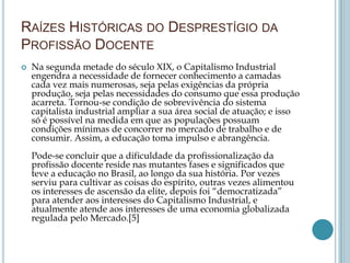 RAÍZES HISTÓRICAS DO DESPRESTÍGIO DA
PROFISSÃO DOCENTE
 Na segunda metade do século XIX, o Capitalismo Industrial
engendra a necessidade de fornecer conhecimento a camadas
cada vez mais numerosas, seja pelas exigências da própria
produção, seja pelas necessidades do consumo que essa produção
acarreta. Tornou-se condição de sobrevivência do sistema
capitalista industrial ampliar a sua área social de atuação; e isso
só é possível na medida em que as populações possuam
condições mínimas de concorrer no mercado de trabalho e de
consumir. Assim, a educação toma impulso e abrangência.
Pode-se concluir que a dificuldade da profissionalização da
profissão docente reside nas mutantes fases e significados que
teve a educação no Brasil, ao longo da sua história. Por vezes
serviu para cultivar as coisas do espírito, outras vezes alimentou
os interesses de ascensão da elite, depois foi “democratizada”
para atender aos interesses do Capitalismo Industrial, e
atualmente atende aos interesses de uma economia globalizada
regulada pelo Mercado.[5]
 