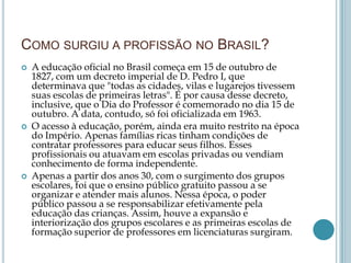 COMO SURGIU A PROFISSÃO NO BRASIL?
 A educação oficial no Brasil começa em 15 de outubro de
1827, com um decreto imperial de D. Pedro I, que
determinava que "todas as cidades, vilas e lugarejos tivessem
suas escolas de primeiras letras". É por causa desse decreto,
inclusive, que o Dia do Professor é comemorado no dia 15 de
outubro. A data, contudo, só foi oficializada em 1963.
 O acesso à educação, porém, ainda era muito restrito na época
do Império. Apenas famílias ricas tinham condições de
contratar professores para educar seus filhos. Esses
profissionais ou atuavam em escolas privadas ou vendiam
conhecimento de forma independente.
 Apenas a partir dos anos 30, com o surgimento dos grupos
escolares, foi que o ensino público gratuito passou a se
organizar e atender mais alunos. Nessa época, o poder
público passou a se responsabilizar efetivamente pela
educação das crianças. Assim, houve a expansão e
interiorização dos grupos escolares e as primeiras escolas de
formação superior de professores em licenciaturas surgiram.
 