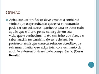 OPINIÃO
 Acho que um professor deve ensinar a sonhar: a
sonhar que o aprendizado que está ministrando
pode ser um ótimo companheiro para se obter tudo
aquilo que o aluno pensa conseguir em sua
vida, que o conhecimento é o caminho do saber, e o
saber auxilia no caminho do ter e do ser. Ser
professor, mais que uma carreira, eu acredito que
seja uma missão, que exige total conhecimento de
aptidão e desenvolvimento de competência. (Cesar
Romão)
 