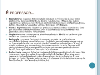 É PROFESSOR...
 Licenciaturas: os cursos de licenciatura habilitam o profissional a atuar como
professor na Educação Infantil, no Ensino Fundamental e Médio. São cursos
superiores de graduação que formam profissionais licenciados em Química, Física,
Letras, Matemática, Geografia, Ciências Biológicas e Pedagogia.
 Normal Superior: curso superior de graduação, na modalidade licenciatura. Tem
por finalidade formar professores aptos a lecionar na educação infantil e nos
primeiros anos do ensino fundamental.
 Magistério: não é curso superior, mas de nível médio. Habilita o professor para
lecionar na Educação Infantil.
 Pedagogia: o curso de Pedagogia é um curso superior de graduação, na
modalidade de licenciatura e tem como finalidade formar professores para atuar
na Educação Infantil e nos anos iniciais do Ensino Fundamental (até o 5º ano). É
aquele professor que assume integralmente o currículo da série. Os cursos de
pedagogia também formam profissionais para atuarem na gestão do sistema
escolar, mas a prioridade é a formação de professores.
 Bacharelado: os cursos de bacharelado não habilitam o profissional a lecionar. São
cursos superiores de graduação que dão o título de bacharel. Para atuar como
docente, o bacharel precisa de curso de complementação pedagógica. E para
lecionar no Ensino Superior exige-se que o profissional tenha, no mínimo, curso de
Pós-Graduação Lato Sensu (especialização).
 