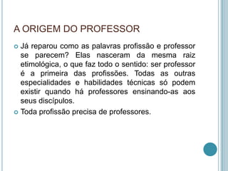 A ORIGEM DO PROFESSOR
 Já reparou como as palavras profissão e professor
se parecem? Elas nasceram da mesma raiz
etimológica, o que faz todo o sentido: ser professor
é a primeira das profissões. Todas as outras
especialidades e habilidades técnicas só podem
existir quando há professores ensinando-as aos
seus discípulos.
 Toda profissão precisa de professores.
 