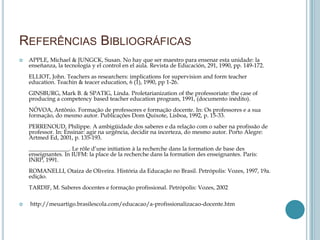 REFERÊNCIAS BIBLIOGRÁFICAS
 APPLE, Michael & JUNGCK, Susan. No hay que ser maestro para ensenar esta unidade: la
enseñanza, la tecnología y el control en el aula. Revista de Educación, 291, 1990, pp. 149-172.
ELLIOT, John. Teachers as researchers: implications for supervision and form teacher
education. Teachin & teacer education, 6 (1), 1990, pp 1-26.
GINSBURG, Mark B. & SPATIG, Linda. Proletarianization of the professoriate: the case of
producing a competency based teacher education program, 1991, (documento inédito).
NÓVOA, Antônio. Formação de professores e formação docente. In: Os professores e a sua
formação, do mesmo autor. Publicações Dom Quixote, Lisboa, 1992, p. 15-33.
PERRENOUD, Philippe. A ambigüidade dos saberes e da relação com o saber na profissão de
professor. In: Ensinar: agir na urgência, decidir na incerteza, do mesmo autor. Porto Alegre:
Artmed Ed, 2001, p. 135-193.
______________. Le rôle d’une initiation à la recherche dans la formation de base des
enseignantes. In IUFM: la place de la recherche dans la formation des enseignantes. Paris:
INRP, 1991.
ROMANELLI, Otaíza de Oliveira. História da Educação no Brasil. Petrópolis: Vozes, 1997, 19a.
edição.
TARDIF, M. Saberes docentes e formação profissional. Petrópolis: Vozes, 2002
 http://meuartigo.brasilescola.com/educacao/a-profissionalizacao-docente.htm
 