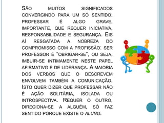 SÃO MUITOS SIGNIFICADOS
CONVERGINDO PARA UM SÓ SENTIDO:
PROFESSAR É ALGO GRAVE,
IMPORTANTE, QUE REQUER INICIATIVA,
RESPONSABILIDADE E SEGURANÇA. EIS
AÍ RESGATADA A NOBREZA DO
COMPROMISSO COM A PROFISSÃO: SER
PROFESSOR É “OBRIGAR-SE”, OU SEJA,
IMBUIR-SE INTIMAMENTE NESTE PAPEL
AFIRMATIVO E DE LIDERANÇA. A MAIORIA
DOS VERBOS QUE O DESCREVEM
ENVOLVEM TAMBÉM A COMUNICAÇÃO.
ISTO QUER DIZER QUE PROFESSAR NÃO
É AÇÃO SOLITÁRIA, ISOLADA OU
INTROSPECTIVA. REQUER O OUTRO,
DIRECIONA-SE A ALGUÉM, SÓ FAZ
SENTIDO PORQUE EXISTE O ALUNO.
 