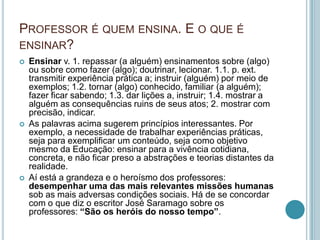 PROFESSOR É QUEM ENSINA. E O QUE É
ENSINAR?
 Ensinar v. 1. repassar (a alguém) ensinamentos sobre (algo)
ou sobre como fazer (algo); doutrinar, lecionar. 1.1. p. ext.
transmitir experiência prática a; instruir (alguém) por meio de
exemplos; 1.2. tornar (algo) conhecido, familiar (a alguém);
fazer ficar sabendo; 1.3. dar lições a, instruir; 1.4. mostrar a
alguém as consequências ruins de seus atos; 2. mostrar com
precisão, indicar.
 As palavras acima sugerem princípios interessantes. Por
exemplo, a necessidade de trabalhar experiências práticas,
seja para exemplificar um conteúdo, seja como objetivo
mesmo da Educação: ensinar para a vivência cotidiana,
concreta, e não ficar preso a abstrações e teorias distantes da
realidade.
 Aí está a grandeza e o heroísmo dos professores:
desempenhar uma das mais relevantes missões humanas
sob as mais adversas condições sociais. Há de se concordar
com o que diz o escritor José Saramago sobre os
professores: “São os heróis do nosso tempo”.
 